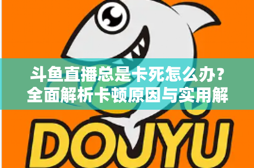 斗鱼直播总是卡死怎么办?全面解析卡顿原因与实用解决方案大公开 斗鱼直播总是卡死怎么办?全面解析卡顿原因与实用解决方案大公开
