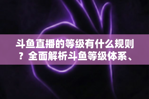 斗鱼直播的等级有什么规则？全面解析斗鱼等级体系、升级机制与快速提升技巧