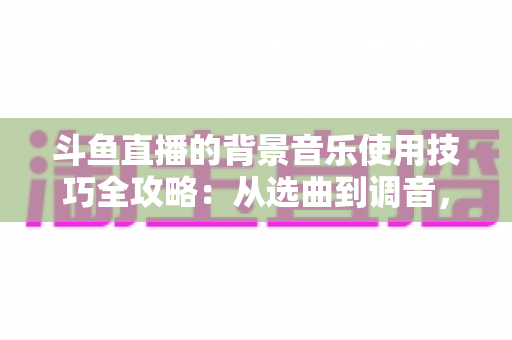 斗鱼直播的背景音乐使用技巧全攻略:从选曲到调音,打造高人气直播间的实用指南 斗鱼直播的背景音乐使用技巧全攻略:从选曲到调音,打造高人气直播间的实用指南