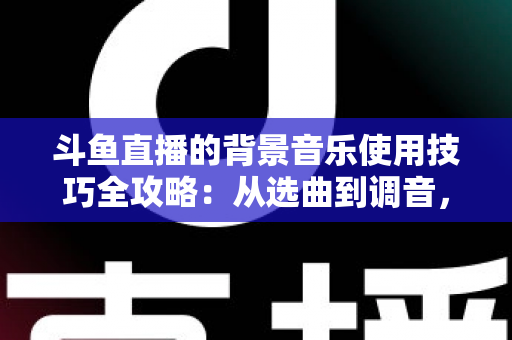 斗鱼直播的背景音乐使用技巧全攻略:从选曲到调音,打造高人气直播间的实用指南 斗鱼直播的背景音乐使用技巧全攻略:从选曲到调音,打造高人气直播间的实用指南
