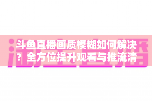 斗鱼直播画质模糊如何解决?全方位提升观看与推流清晰度的实用指南 斗鱼直播画质模糊如何解决?全方位提升观看与推流清晰度的实用指南