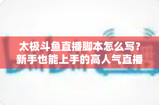 太极斗鱼直播脚本怎么写?新手也能上手的高人气直播间打造指南 太极斗鱼直播脚本怎么写?新手也能上手的高人气直播间打造指南