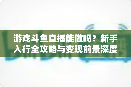 游戏斗鱼直播能做吗？新手入行全攻略与变现前景深度解析