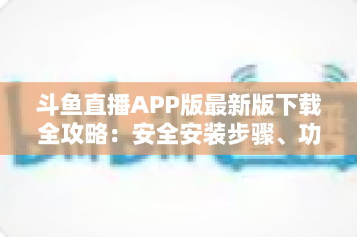 斗鱼直播APP版最新版下载全攻略：安全安装步骤、功能亮点与常见问题一网打尽
