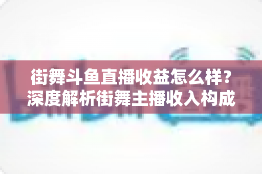 街舞斗鱼直播收益怎么样？深度解析街舞主播收入构成、真实水平与赚钱攻略