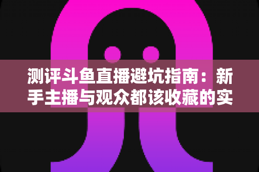 测评斗鱼直播避坑指南:新手主播与观众都该收藏的实战级防坑手册 测评斗鱼直播避坑指南:新手主播与观众都该收藏的实战级防坑手册