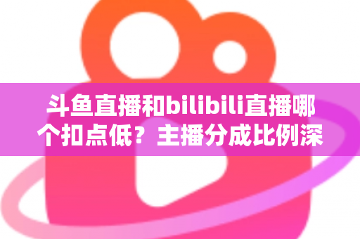 斗鱼直播和bilibili直播哪个扣点低？主播分成比例深度对比与平台选择全指南