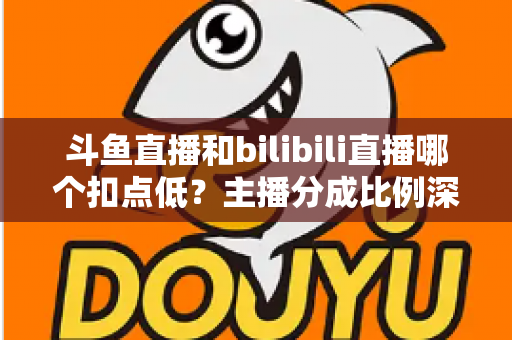 斗鱼直播和bilibili直播哪个扣点低？主播分成比例深度对比与平台选择全指南