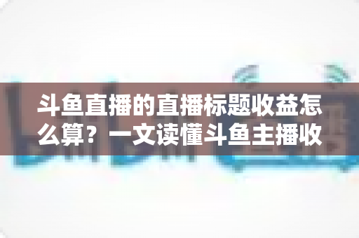 斗鱼直播的直播标题收益怎么算？一文读懂斗鱼主播收入构成与标题引流技巧