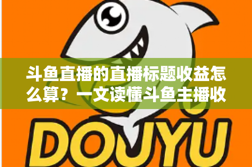 斗鱼直播的直播标题收益怎么算？一文读懂斗鱼主播收入构成与标题引流技巧