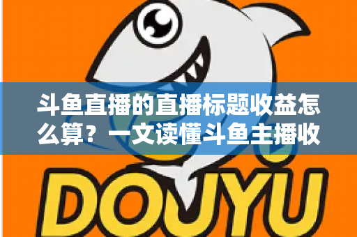 斗鱼直播的直播标题收益怎么算？一文读懂斗鱼主播收入构成与标题引流技巧