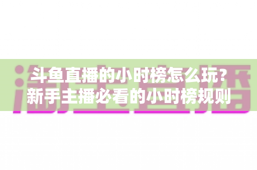 斗鱼直播的小时榜怎么玩?新手主播必看的小时榜规则解析与冲榜实战攻略 斗鱼直播的小时榜怎么玩?新手主播必看的小时榜规则解析与冲榜实战攻略