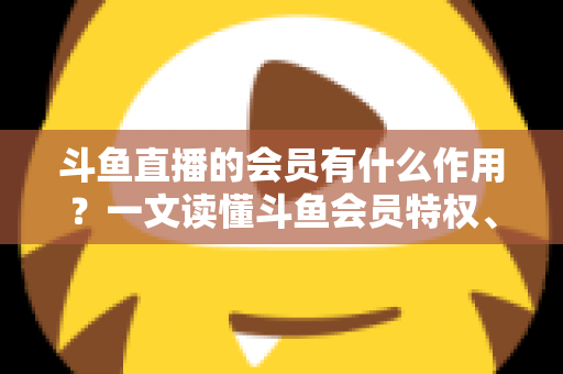 斗鱼直播的会员有什么作用？一文读懂斗鱼会员特权、等级与实用价值