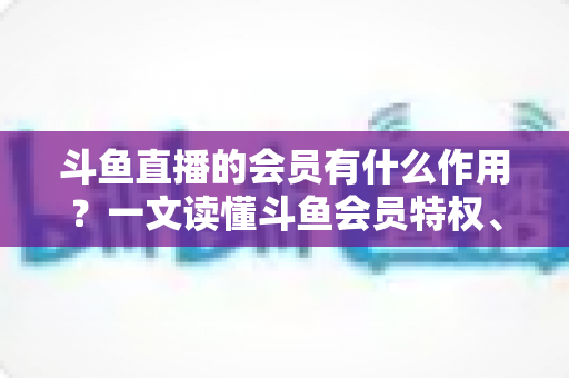 斗鱼直播的会员有什么作用？一文读懂斗鱼会员特权、等级与实用价值