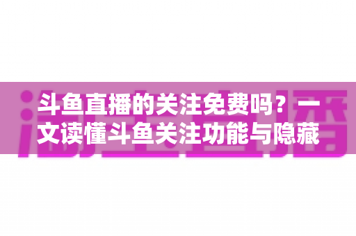 斗鱼直播的关注免费吗？一文读懂斗鱼关注功能与隐藏权益全解析
