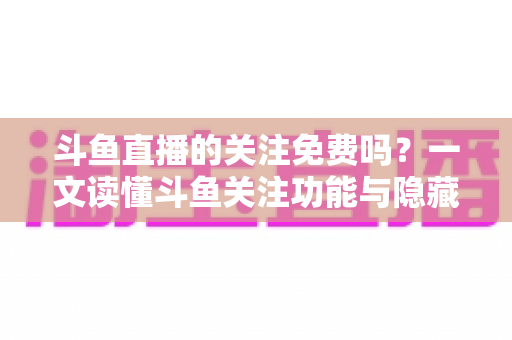 斗鱼直播的关注免费吗？一文读懂斗鱼关注功能与隐藏权益全解析