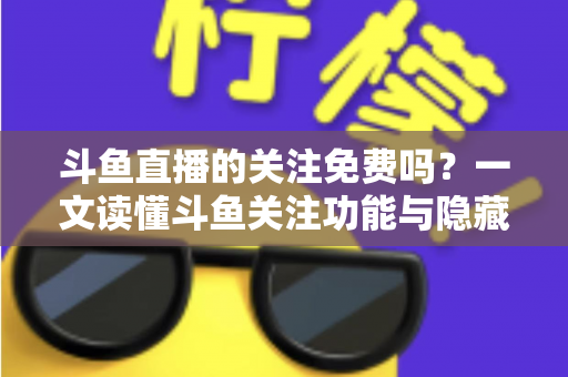 斗鱼直播的关注免费吗？一文读懂斗鱼关注功能与隐藏权益全解析