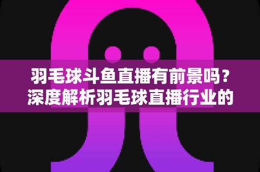 羽毛球斗鱼直播有前景吗?深度解析羽毛球直播行业的机遇、挑战与变现之道 羽毛球斗鱼直播有前景吗?深度解析羽毛球直播行业的机遇、挑战与变现之道