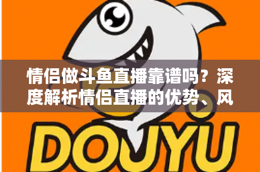 情侣做斗鱼直播靠谱吗?深度解析情侣直播的优势、风险与赚钱攻略 情侣做斗鱼直播靠谱吗?深度解析情侣直播的优势、风险与赚钱攻略