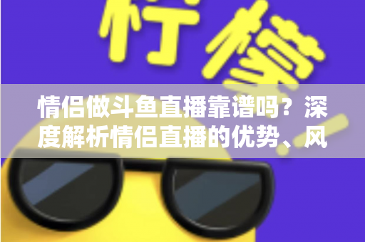 情侣做斗鱼直播靠谱吗？深度解析情侣直播的优势、风险与赚钱攻略
