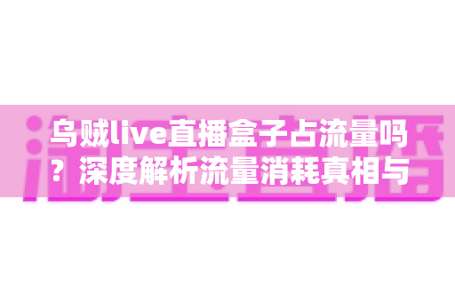 乌贼live直播盒子占流量吗？深度解析流量消耗真相与超实用省流量攻略
