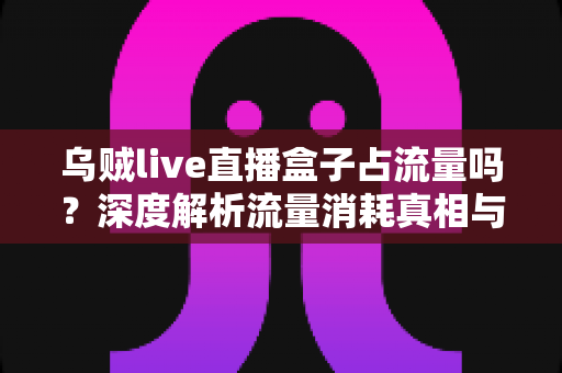 乌贼live直播盒子占流量吗？深度解析流量消耗真相与超实用省流量攻略