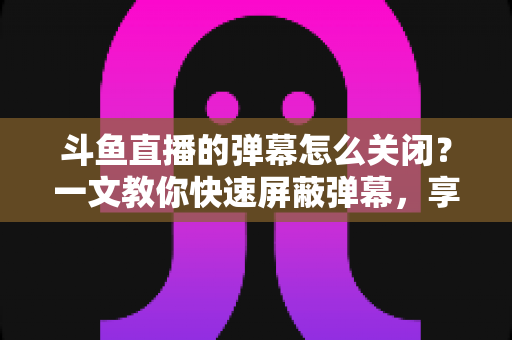 斗鱼直播的弹幕怎么关闭？一文教你快速屏蔽弹幕，享受纯净观播体验