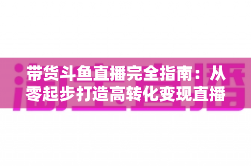 带货斗鱼直播完全指南:从零起步打造高转化变现直播间的新手到高手进阶宝典 带货斗鱼直播完全指南:从零起步打造高转化变现直播间的新手到高手进阶宝典