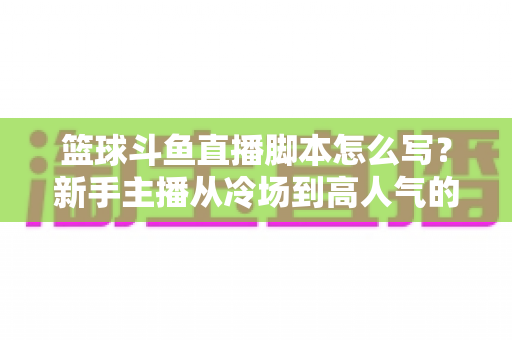 篮球斗鱼直播脚本怎么写？新手主播从冷场到高人气的脚本创作全攻略
