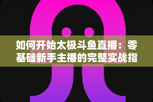 如何开始太极斗鱼直播:零基础新手主播的完整实战指南 如何开始太极斗鱼直播:零基础新手主播的完整实战指南