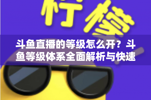 斗鱼直播的等级怎么开?斗鱼等级体系全面解析与快速升级实用攻略 斗鱼直播的等级怎么开?斗鱼等级体系全面解析与快速升级实用攻略