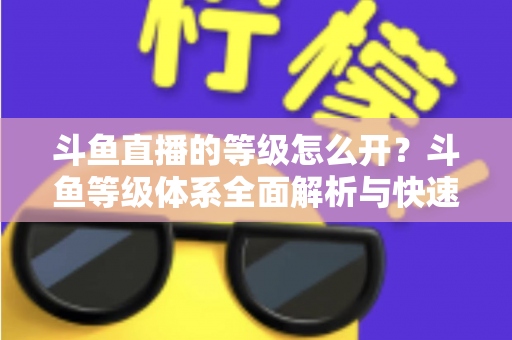斗鱼直播的等级怎么开?斗鱼等级体系全面解析与快速升级实用攻略 斗鱼直播的等级怎么开?斗鱼等级体系全面解析与快速升级实用攻略
