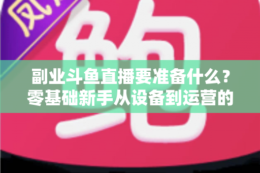 副业斗鱼直播要准备什么？零基础新手从设备到运营的完整入行指南