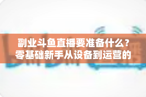副业斗鱼直播要准备什么？零基础新手从设备到运营的完整入行指南