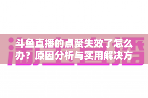 斗鱼直播的点赞失效了怎么办?原因分析与实用解决方案全攻略 斗鱼直播的点赞失效了怎么办?原因分析与实用解决方案全攻略
