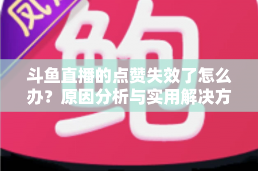 斗鱼直播的点赞失效了怎么办?原因分析与实用解决方案全攻略 斗鱼直播的点赞失效了怎么办?原因分析与实用解决方案全攻略