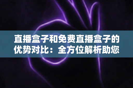 直播盒子和免费直播盒子的优势对比：全方位解析助您选对家庭观影利器