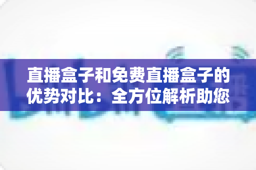 直播盒子和免费直播盒子的优势对比：全方位解析助您选对家庭观影利器