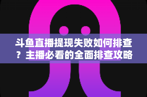 斗鱼直播提现失败如何排查?主播必看的全面排查攻略与解决方案指南 斗鱼直播提现失败如何排查?主播必看的全面排查攻略与解决方案指南