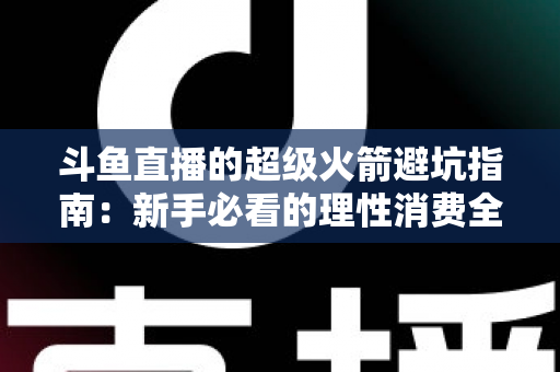 斗鱼直播的超级火箭避坑指南:新手必看的理性消费全攻略 斗鱼直播的超级火箭避坑指南:新手必看的理性消费全攻略