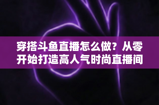 穿搭斗鱼直播怎么做？从零开始打造高人气时尚直播间的实战指南