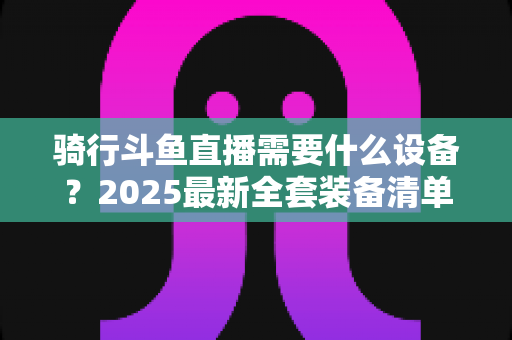 骑行斗鱼直播需要什么设备？2025最新全套装备清单与入门避坑指南