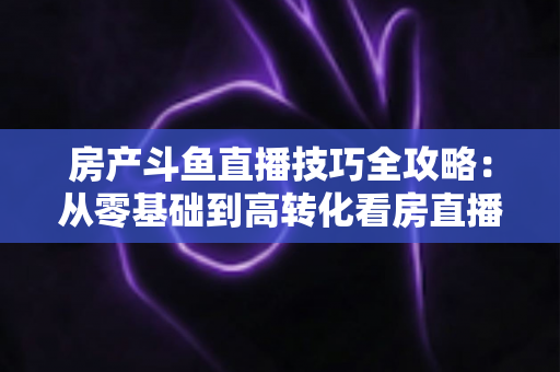 房产斗鱼直播技巧全攻略：从零基础到高转化看房直播的实战指南
