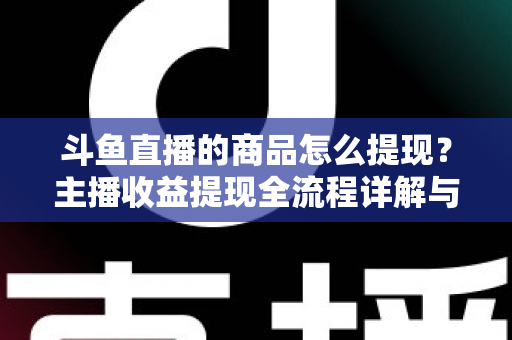 斗鱼直播的商品怎么提现？主播收益提现全流程详解与实用指南