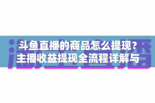 斗鱼直播的商品怎么提现？主播收益提现全流程详解与实用指南