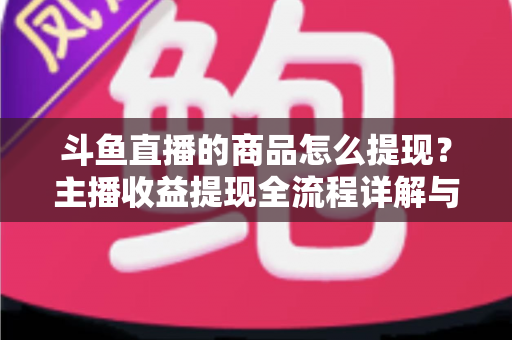 斗鱼直播的商品怎么提现？主播收益提现全流程详解与实用指南