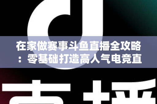 在家做赛事斗鱼直播全攻略:零基础打造高人气电竞直播间的实用指南 在家做赛事斗鱼直播全攻略:零基础打造高人气电竞直播间的实用指南