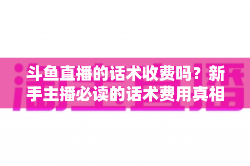 斗鱼直播的话术收费吗？新手主播必读的话术费用真相与获取全攻略