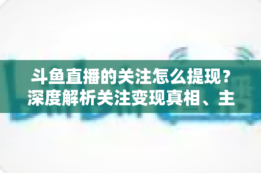 斗鱼直播的关注怎么提现？深度解析关注变现真相、主播收益提现流程与防骗指南