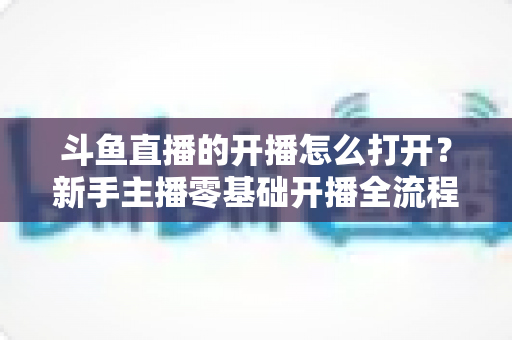 斗鱼直播的开播怎么打开?新手主播零基础开播全流程指南与人气提升实用技巧 斗鱼直播的开播怎么打开?新手主播零基础开播全流程指南与人气提升实用技巧